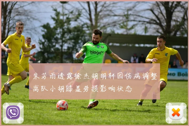 朱芳雨透露徐杰胡明轩因伤病调整离队小胡膝盖劳损影响状态