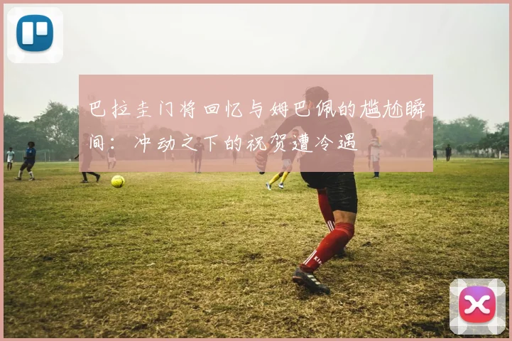 巴拉圭门将回忆与姆巴佩的尴尬瞬间：冲动之下的祝贺遭冷遇