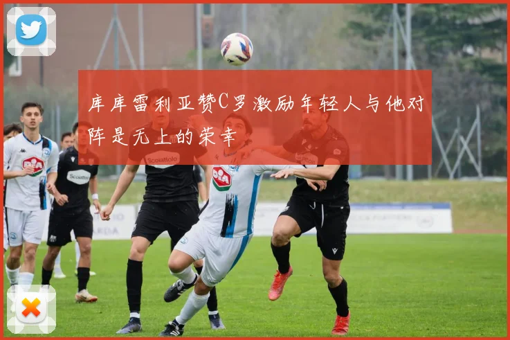 库库雷利亚赞C罗激励年轻人与他对阵是无上的荣幸