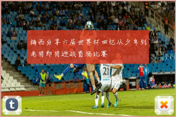 梅西分享六届世界杯回忆从少年到老将即将迎战首场比赛