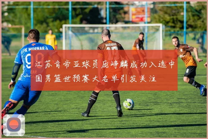 江苏肯帝亚球员庞峥麟成功入选中国男篮世预赛大名单引发关注