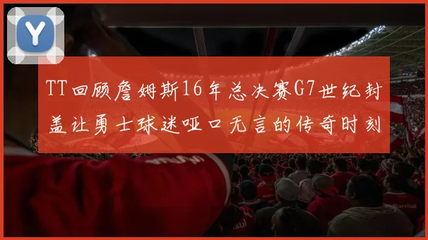 TT回顾詹姆斯16年总决赛G7世纪封盖让勇士球迷哑口无言的传奇时刻