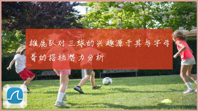 雄鹿队对三球的兴趣源于其与字母哥的搭档潜力分析