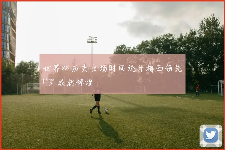 世界杯历史出场时间统计梅西领先C罗成就辉煌