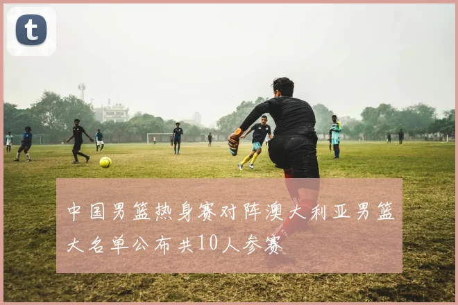 中国男篮热身赛对阵澳大利亚男篮大名单公布共10人参赛