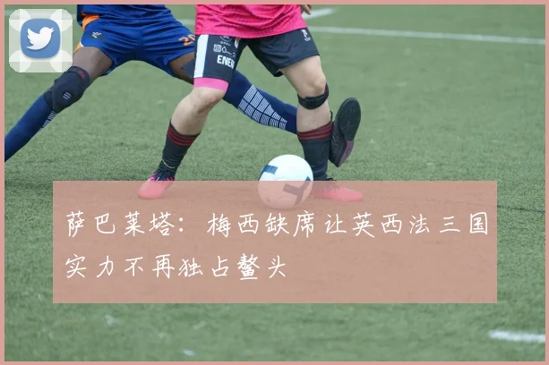 萨巴莱塔：梅西缺席让英西法三国实力不再独占鳌头