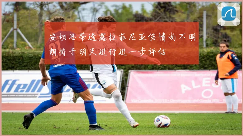 安切洛蒂透露拉菲尼亚伤情尚不明朗将于明天进行进一步评估