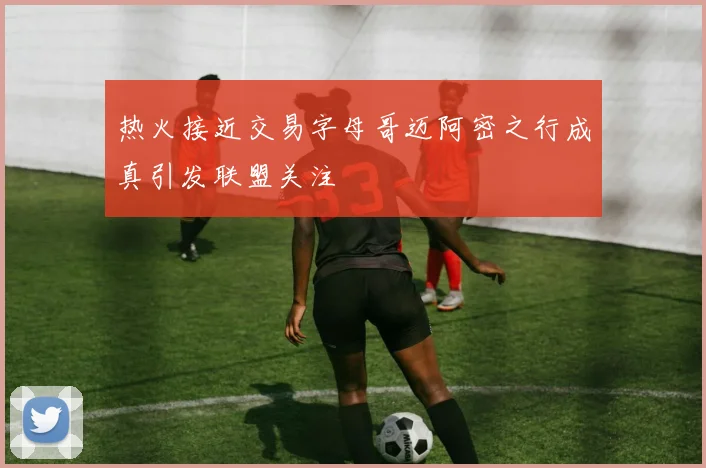 热火接近交易字母哥迈阿密之行成真引发联盟关注