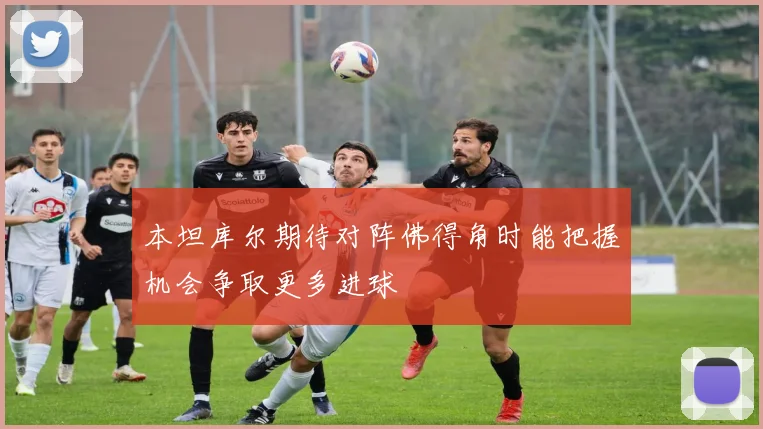 本坦库尔期待对阵佛得角时能把握机会争取更多进球