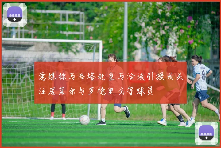 意媒称马洛塔赴皇马洽谈引援或关注居莱尔与罗德里戈等球员