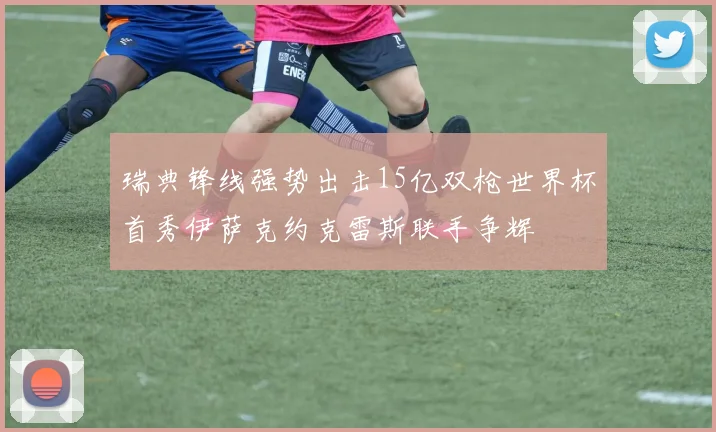 瑞典锋线强势出击15亿双枪世界杯首秀伊萨克约克雷斯联手争辉