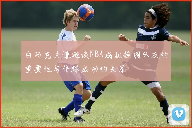白巧克力谦逊谈NBA成就强调队友的重要性与传球成功的关系