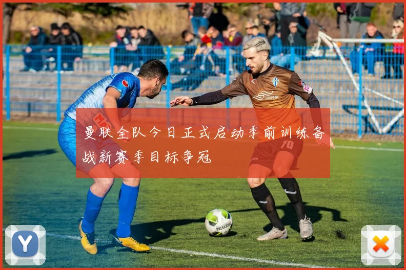 曼联全队今日正式启动季前训练备战新赛季目标争冠