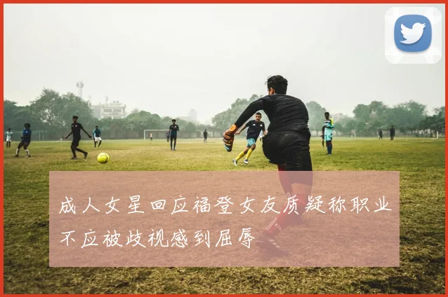 成人女星回应福登女友质疑称职业不应被歧视感到屈辱